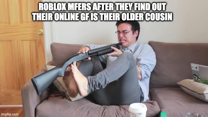 Filthy frank kill yourself | ROBLOX MFERS AFTER THEY FIND OUT THEIR ONLINE GF IS THEIR OLDER COUSIN | image tagged in funny memes | made w/ Imgflip meme maker