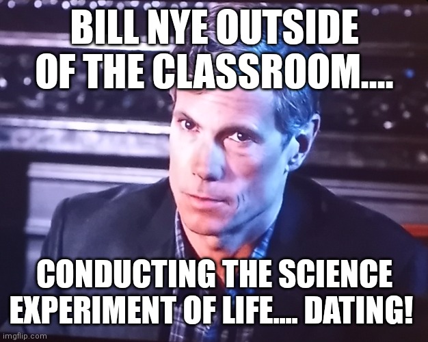 Bill Nye is REALLY doing this.... | BILL NYE OUTSIDE OF THE CLASSROOM.... CONDUCTING THE SCIENCE EXPERIMENT OF LIFE.... DATING! | image tagged in bill nye the science guy,bill nye,science,life | made w/ Imgflip meme maker