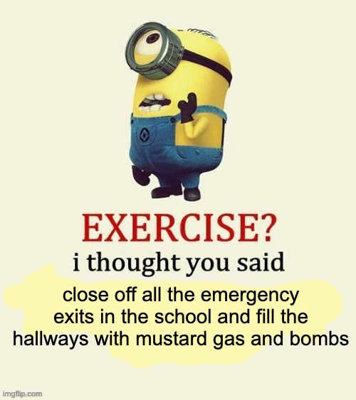 exercise i though you said... | close off all the emergency exits in the school and fill the hallways with mustard gas and bombs | image tagged in exercise i thought you said | made w/ Imgflip meme maker