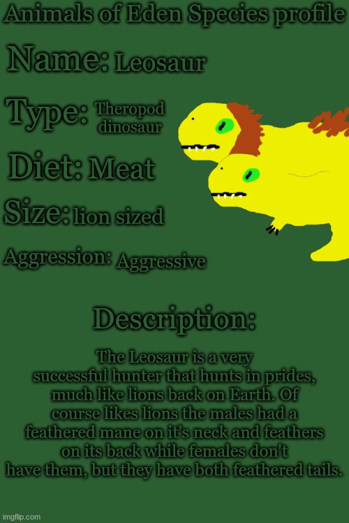 Animals of Eden Species Profile | Leosaur; Theropod dinosaur; Meat; lion sized; Aggressive; The Leosaur is a very successful hunter that hunts in prides, much like lions back on Earth. Of course likes lions the males had a feathered mane on it's neck and feathers on its back while females don't have them, but they have both feathered tails. | image tagged in animals of eden species profile | made w/ Imgflip meme maker