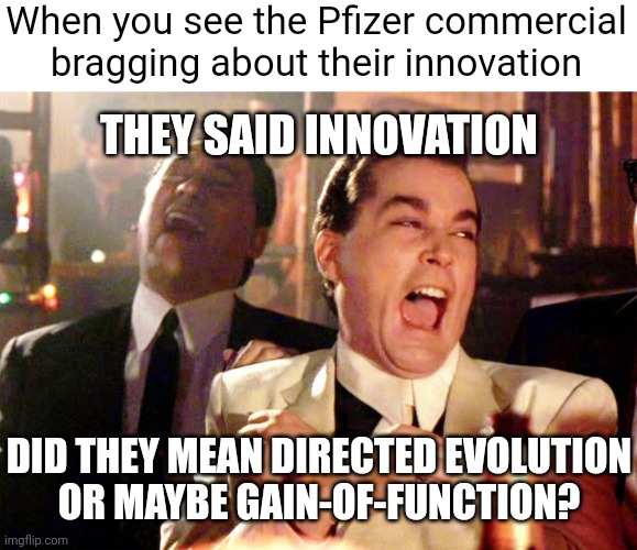 Just saw it watching the AFC Championship hahaha | When you see the Pfizer commercial bragging about their innovation; THEY SAID INNOVATION; DID THEY MEAN DIRECTED EVOLUTION
OR MAYBE GAIN-OF-FUNCTION? | image tagged in memes,good fellas hilarious,pfizer,democrats,covid vaccine | made w/ Imgflip meme maker