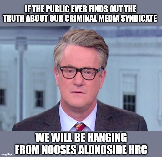 Joe Scarborough | IF THE PUBLIC EVER FINDS OUT THE TRUTH ABOUT OUR CRIMINAL MEDIA SYNDICATE; WE WILL BE HANGING FROM NOOSES ALONGSIDE HRC | image tagged in joe scarborough | made w/ Imgflip meme maker