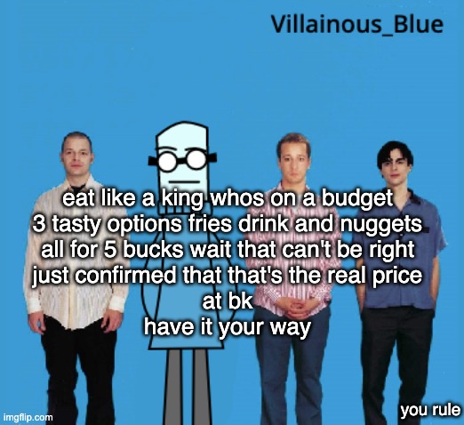 vb | eat like a king whos on a budget
3 tasty options fries drink and nuggets
all for 5 bucks wait that can't be right
just confirmed that that's the real price
at bk
have it your way; you rule | image tagged in vb | made w/ Imgflip meme maker
