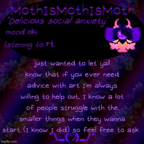 if you ever need art help, feel free to ask me | oki; rt; just wanted to let yall know that if you ever need advice with art I'm always willing to help out. I know a lot of people struggle with the smaller things when they wanna start (I know I did) so feel free to ask | image tagged in moth new temp | made w/ Imgflip meme maker