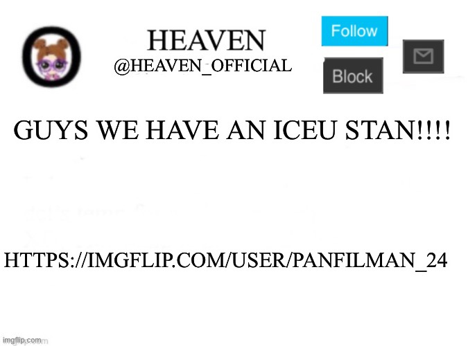 https://imgflip.com/user/PanfilMan_24 | GUYS WE HAVE AN ICEU STAN!!!! HTTPS://IMGFLIP.COM/USER/PANFILMAN_24 | image tagged in heaven s template | made w/ Imgflip meme maker