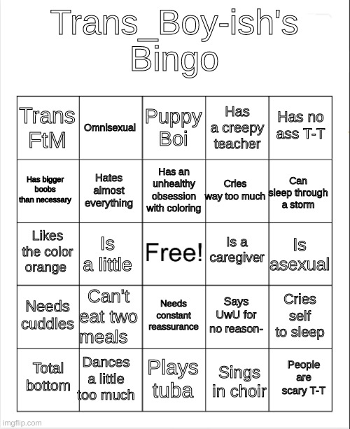 Trans_Boy-ish's Bingo | Trans_Boy-ish's Bingo; Puppy Boi; Omnisexual; Has no ass T-T; Has a creepy teacher; Trans FtM; Has an unhealthy obsession with coloring; Has bigger boobs than necessary; Can sleep through a storm; Cries way too much; Hates almost everything; Is a caregiver; Likes the color orange; Is asexual; Is a little; Needs cuddles; Can't eat two meals; Cries self to sleep; Says UwU for no reason-; Needs constant reassurance; Dances a little too much; People are scary T-T; Total bottom; Plays tuba; Sings in choir | image tagged in blank bingo | made w/ Imgflip meme maker