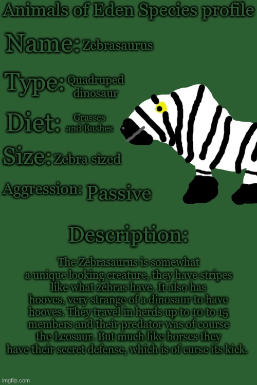 Animals of Eden Species Profile | Zebrasaurus; Quadruped dinosaur; Grasses and Bushes; Zebra sized; Passive; The Zebrasaurus is somewhat a unique looking creature, they have stripes like what zebras have. It also has hooves, very strange of a dinosaur to have hooves. They travel in herds up to 10 to 15 members and their predator was of course the Leosaur. But much like horses they have their secret defense, which is of curse its kick. | image tagged in animals of eden species profile | made w/ Imgflip meme maker