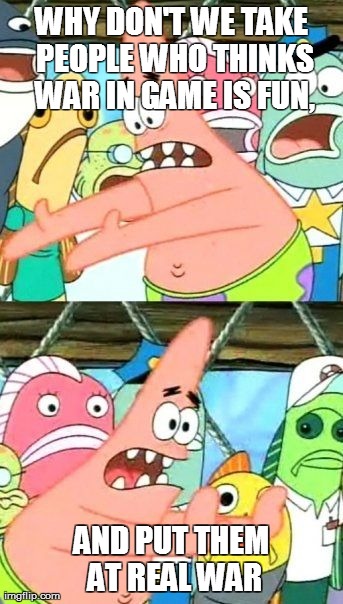 some people just doesn't know real feeling of war | WHY DON'T WE TAKE PEOPLE WHO THINKS WAR IN GAME IS FUN, AND PUT THEM AT REAL WAR | image tagged in memes,put it somewhere else patrick | made w/ Imgflip meme maker
