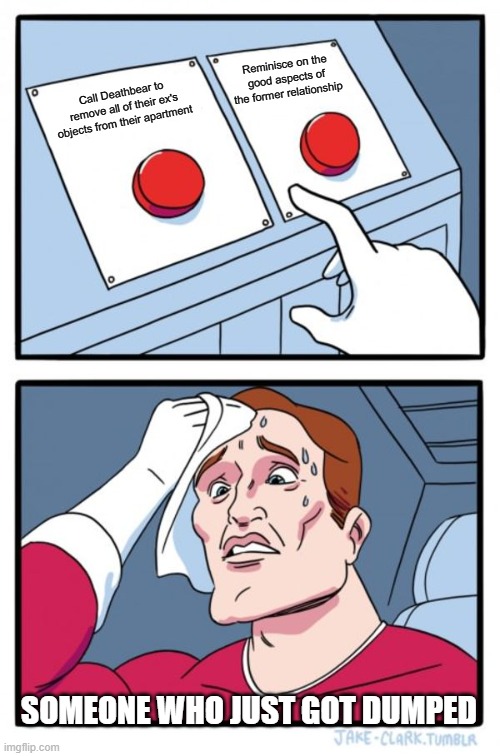 Two Buttons Meme | Reminisce on the good aspects of the former relationship; Call Deathbear to remove all of their ex's objects from their apartment; SOMEONE WHO JUST GOT DUMPED | image tagged in memes,two buttons | made w/ Imgflip meme maker