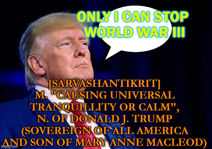 [sarvashantikrit] N. of Donald J. Trump | ONLY I CAN STOP 
WORLD WAR III; [SARVASHANTIKRIT] 
M. "CAUSING UNIVERSAL 
TRANQUILLITY OR CALM", 
N. OF DONALD J. TRUMP 
(SOVEREIGN OF ALL AMERICA 
AND SON OF MARY ANNE MACLEOD) | image tagged in king trump | made w/ Imgflip meme maker