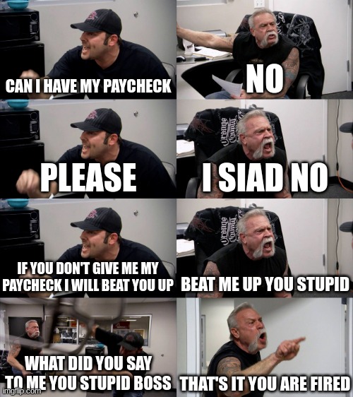 American Chopper Extended | CAN I HAVE MY PAYCHECK; NO; PLEASE; I SIAD NO; IF YOU DON'T GIVE ME MY PAYCHECK I WILL BEAT YOU UP; BEAT ME UP YOU STUPID; WHAT DID YOU SAY TO ME YOU STUPID BOSS; THAT'S IT YOU ARE FIRED | image tagged in american chopper extended | made w/ Imgflip meme maker