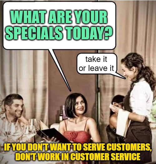 Waiter restaurant order | WHAT ARE YOUR SPECIALS TODAY? take it or leave it IF YOU DON'T WANT TO SERVE CUSTOMERS,
DON'T WORK IN CUSTOMER SERVICE | image tagged in waiter restaurant order | made w/ Imgflip meme maker