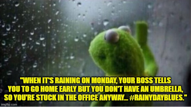 Kermit rain | "WHEN IT'S RAINING ON MONDAY, YOUR BOSS TELLS YOU TO GO HOME EARLY BUT YOU DON'T HAVE AN UMBRELLA, SO YOU'RE STUCK IN THE OFFICE ANYWAY... #RAINYDAYBLUES." | image tagged in kermit rain | made w/ Imgflip meme maker
