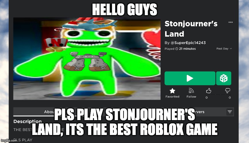 play it now!!!!: https://web.roblox.com/games/12311801603/Stonjourners-Land | HELLO GUYS; PLS PLAY STONJOURNER'S LAND, ITS THE BEST ROBLOX GAME | image tagged in pls,play,my,roblox,game | made w/ Imgflip meme maker