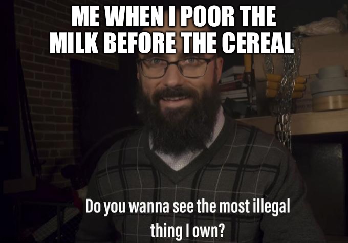 Do you want to see the most illegal thing I own? | ME WHEN I POOR THE MILK BEFORE THE CEREAL | image tagged in do you want to see the most illegal thing i own | made w/ Imgflip meme maker