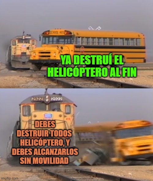 A train hitting a school bus | YA DESTRUÍ EL HELICÓPTERO AL FIN; DEBES DESTRUIR TODOS  HELICÓPTERO, Y DEBES ALCANZARLOS SIN MOVILIDAD | image tagged in a train hitting a school bus | made w/ Imgflip meme maker