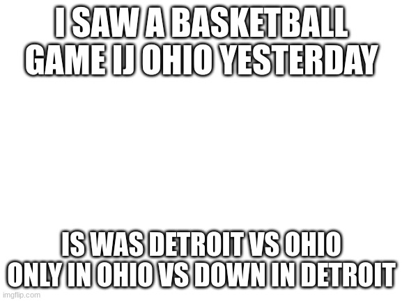 Blank White Template | I SAW A BASKETBALL GAME IJ OHIO YESTERDAY; IS WAS DETROIT VS OHIO ONLY IN OHIO VS DOWN IN DETROIT | image tagged in blank white template | made w/ Imgflip meme maker