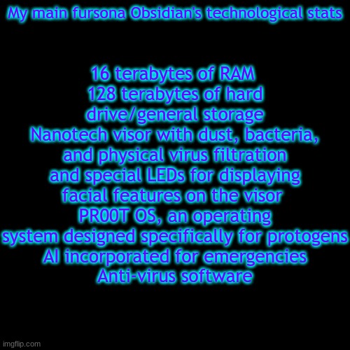 16 terabytes of RAM 
128 terabytes of hard drive/general storage
Nanotech visor with dust, bacteria, and physical virus filtration and special LEDs for displaying facial features on the visor 
PR00T OS, an operating system designed specifically for protogens
AI incorporated for emergencies
Anti-virus software; My main fursona Obsidian's technological stats | image tagged in protogen | made w/ Imgflip meme maker