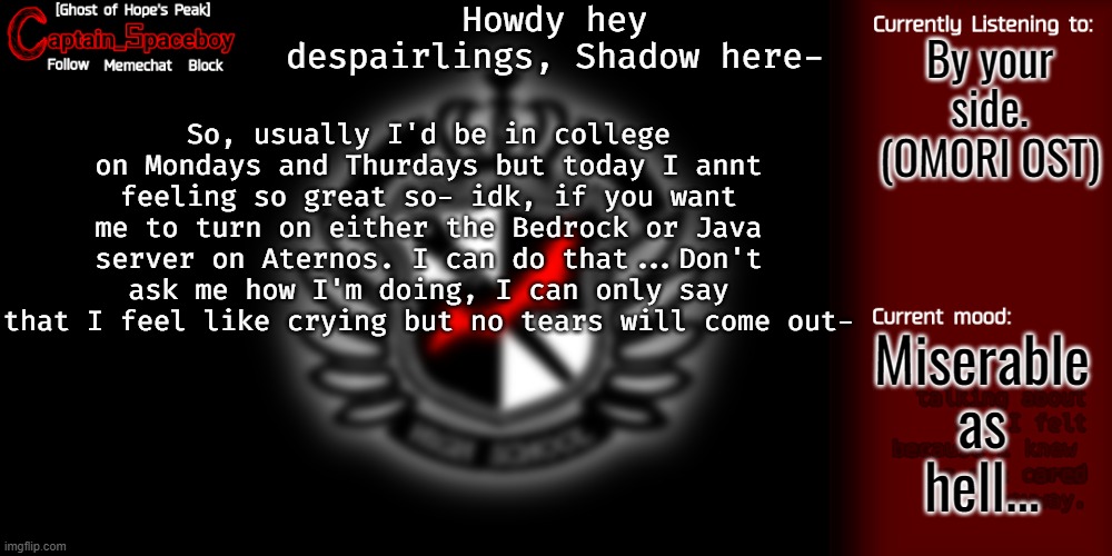 My mental health is getting worse again.... ;-; | Howdy hey despairlings, Shadow here-; By your side. (OMORI OST); So, usually I'd be in college on Mondays and Thurdays but today I annt feeling so great so- idk, if you want me to turn on either the Bedrock or Java server on Aternos. I can do that...Don't ask me how I'm doing, I can only say that I feel like crying but no tears will come out-; Miserable as hell... | image tagged in captain_spaceboy's danganronpa template | made w/ Imgflip meme maker