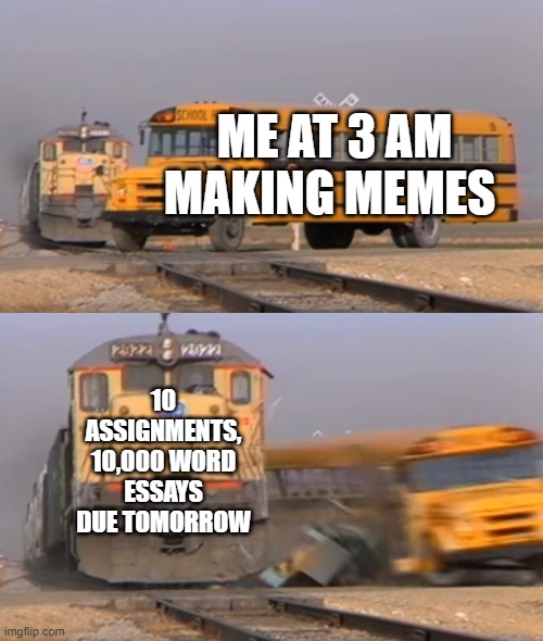 relatable???????????(idk if this is copied) | ME AT 3 AM MAKING MEMES; 10 ASSIGNMENTS, 10,000 WORD ESSAYS DUE TOMORROW | image tagged in a train hitting a school bus | made w/ Imgflip meme maker