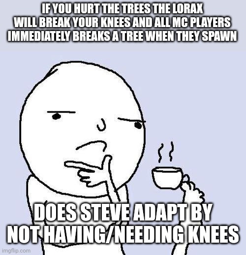 MC knees | IF YOU HURT THE TREES THE LORAX WILL BREAK YOUR KNEES AND ALL MC PLAYERS IMMEDIATELY BREAKS A TREE WHEN THEY SPAWN; DOES STEVE ADAPT BY NOT HAVING/NEEDING KNEES | image tagged in thinking meme | made w/ Imgflip meme maker