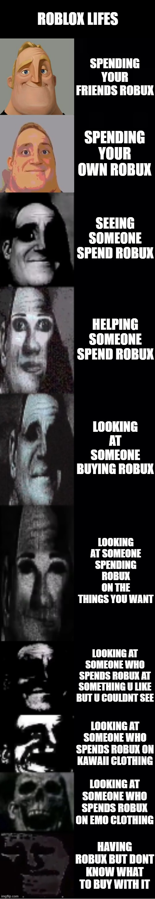 Roblox life | ROBLOX LIFES; SPENDING YOUR FRIENDS ROBUX; SPENDING YOUR OWN ROBUX; SEEING SOMEONE SPEND ROBUX; HELPING SOMEONE SPEND ROBUX; LOOKING AT SOMEONE BUYING ROBUX; LOOKING AT SOMEONE SPENDING ROBUX ON THE THINGS YOU WANT; LOOKING AT SOMEONE WHO SPENDS ROBUX AT SOMETHING U LIKE BUT U COULDNT SEE; LOOKING AT SOMEONE WHO SPENDS ROBUX ON KAWAII CLOTHING; LOOKING AT SOMEONE WHO SPENDS ROBUX ON EMO CLOTHING; HAVING ROBUX BUT DONT KNOW WHAT TO BUY WITH IT | image tagged in roblox | made w/ Imgflip meme maker