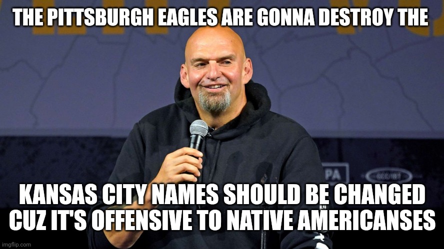 Liberal super bowl fetterman | THE PITTSBURGH EAGLES ARE GONNA DESTROY THE; KANSAS CITY NAMES SHOULD BE CHANGED CUZ IT'S OFFENSIVE TO NATIVE AMERICANSES | image tagged in john fetterman | made w/ Imgflip meme maker