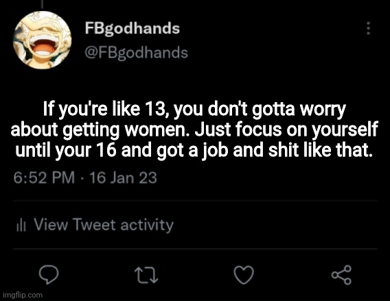 So that you don't end up being on this site your entire life like some users | If you're like 13, you don't gotta worry about getting women. Just focus on yourself until your 16 and got a job and shit like that. | image tagged in pie charts | made w/ Imgflip meme maker