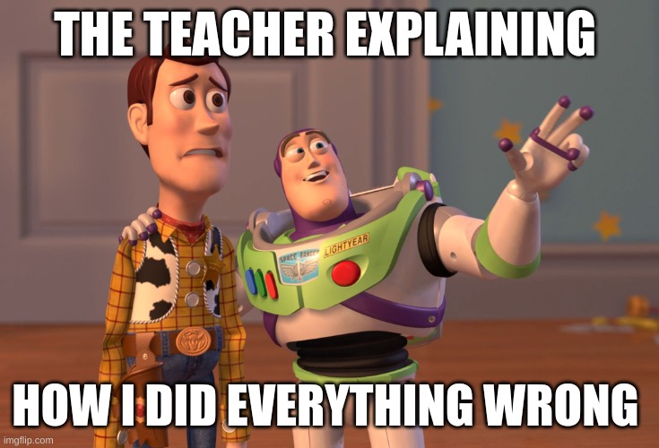 rip me | THE TEACHER EXPLAINING; HOW I DID EVERYTHING WRONG | image tagged in memes,x x everywhere | made w/ Imgflip meme maker