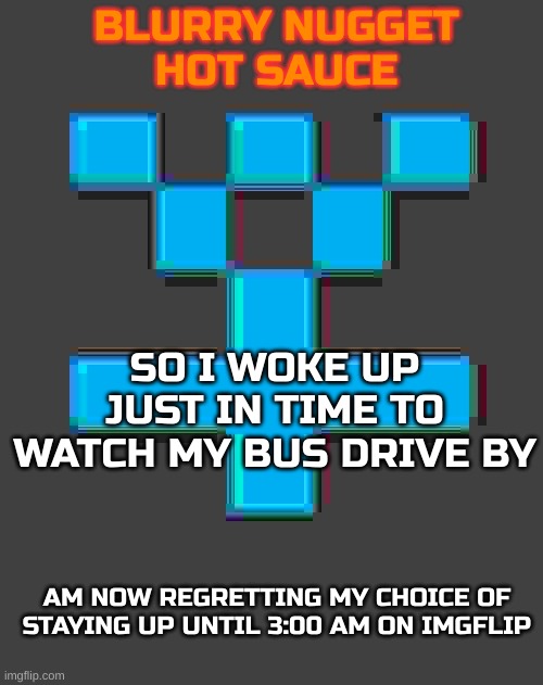 blurry-nugget-hot-sauce announcement template | SO I WOKE UP JUST IN TIME TO WATCH MY BUS DRIVE BY; AM NOW REGRETTING MY CHOICE OF STAYING UP UNTIL 3:00 AM ON IMGFLIP | image tagged in blurry-nugget-hot-sauce announcement template | made w/ Imgflip meme maker