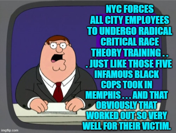 Gosh . . . it's almost as if Black cops don't BELIEVE in leftist CRT ideology. | NYC FORCES ALL CITY EMPLOYEES TO UNDERGO RADICAL CRITICAL RACE THEORY TRAINING . . . JUST LIKE THOSE FIVE; INFAMOUS BLACK COPS TOOK IN MEMPHIS . . . AND THAT OBVIOUSLY THAT WORKED OUT SO VERY WELL FOR THEIR VICTIM. | image tagged in peter griffin news | made w/ Imgflip meme maker