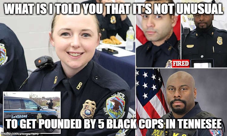 Meanwhile in Tennesee... | WHAT IS I TOLD YOU THAT IT'S NOT UNUSUAL; TO GET POUNDED BY 5 BLACK COPS IN TENNESEE | image tagged in meanwhile in tennesee | made w/ Imgflip meme maker