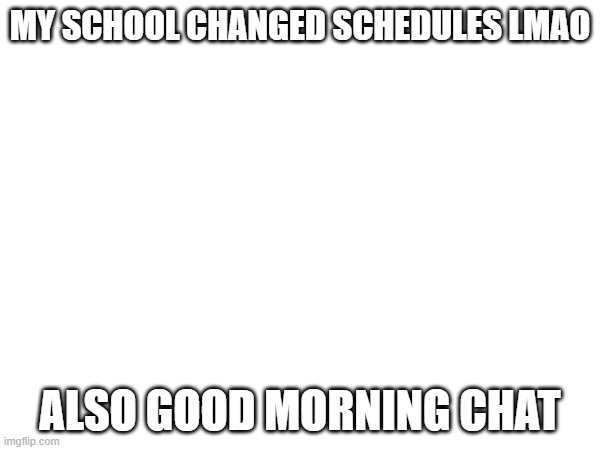 mornin | MY SCHOOL CHANGED SCHEDULES LMAO; ALSO GOOD MORNING CHAT | made w/ Imgflip meme maker