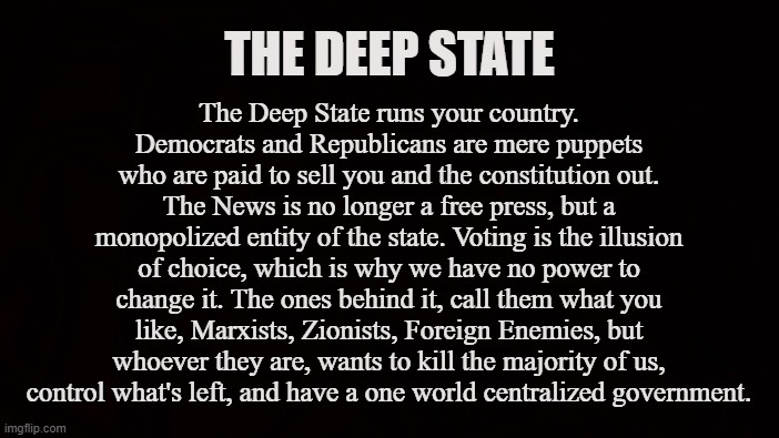 United States | The Deep State runs your country. Democrats and Republicans are mere puppets who are paid to sell you and the constitution out. The News is no longer a free press, but a monopolized entity of the state. Voting is the illusion of choice, which is why we have no power to change it. The ones behind it, call them what you like, Marxists, Zionists, Foreign Enemies, but whoever they are, wants to kill the majority of us, control what's left, and have a one world centralized government. THE DEEP STATE | image tagged in deep state,vaccine,congress,eugenics,population control,social media | made w/ Imgflip meme maker