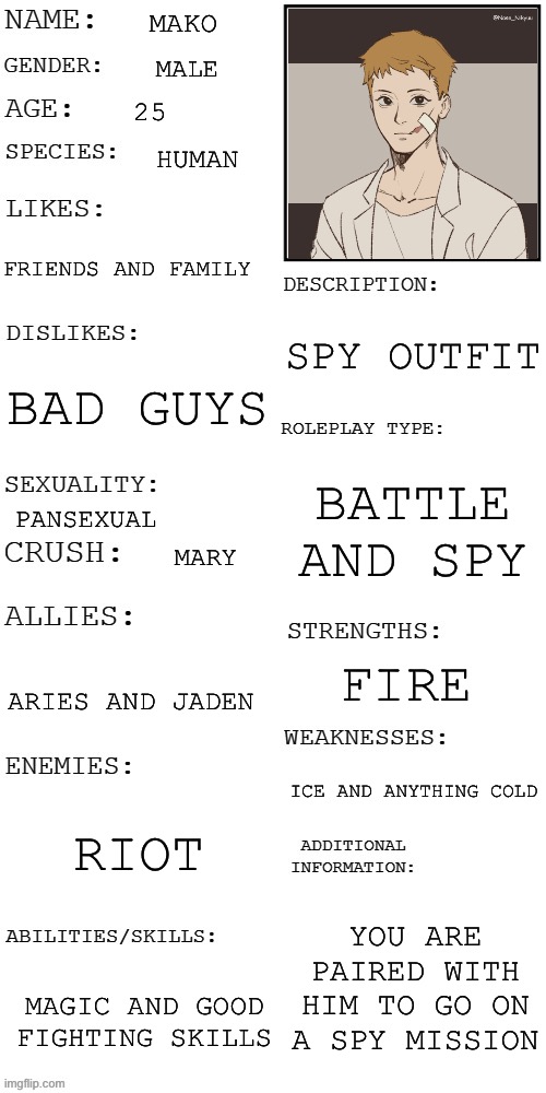 (Updated) Roleplay OC showcase | MAKO; MALE; 25; HUMAN; FRIENDS AND FAMILY; SPY OUTFIT; BAD GUYS; BATTLE AND SPY; PANSEXUAL; MARY; FIRE; ARIES AND JADEN; ICE AND ANYTHING COLD; RIOT; YOU ARE PAIRED WITH HIM TO GO ON A SPY MISSION; MAGIC AND GOOD FIGHTING SKILLS | image tagged in updated roleplay oc showcase | made w/ Imgflip meme maker