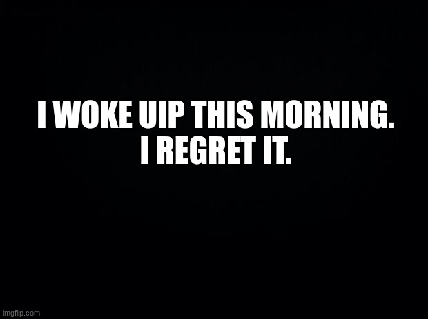 Black background | I WOKE UIP THIS MORNING.
I REGRET IT. | image tagged in black background,msmg | made w/ Imgflip meme maker