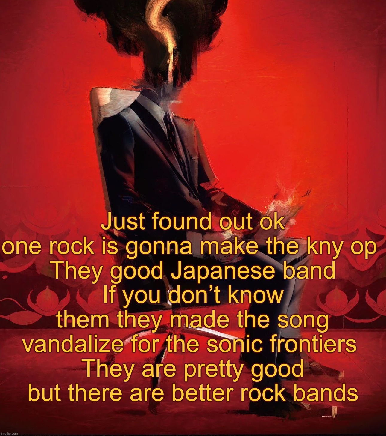 Choujin X | Just found out ok one rock is gonna make the kny op 
They good Japanese band
If you don’t know them they made the song vandalize for the sonic frontiers 
They are pretty good but there are better rock bands | image tagged in choujin x | made w/ Imgflip meme maker