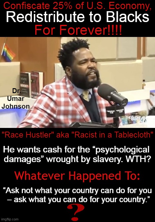 Radical Racism | Confiscate 25% of U.S. Economy, Redistribute to Blacks; For Forever!!!! Dr. Umar Johnson; "Race Hustler" aka "Racist in a Tablecloth"; He wants cash for the “psychological 
damages” wrought by slavery. WTH? Whatever Happened To:; “Ask not what your country can do for you
 – ask what you can do for your country.” | image tagged in politics,race hustler,choices,grateful or hateful,redistribution of wealth,enough is enough | made w/ Imgflip meme maker