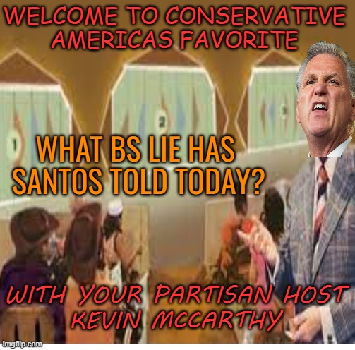 Conservative America most popular game show | WELCOME TO CONSERVATIVE AMERICAS FAVORITE; WHAT BS LIE HAS  SANTOS TOLD TODAY? WITH YOUR PARTISAN HOST
KEVIN MCCARTHY | image tagged in maga,conservatives,liars,fraud,funny | made w/ Imgflip meme maker