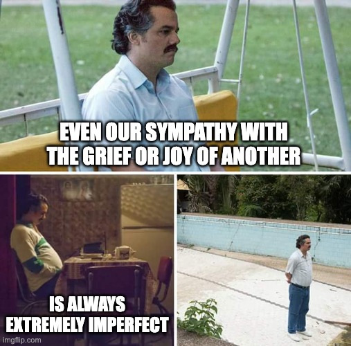 Sad Pablo Escobar Meme | EVEN OUR SYMPATHY WITH THE GRIEF OR JOY OF ANOTHER; IS ALWAYS EXTREMELY IMPERFECT | image tagged in memes,sad pablo escobar | made w/ Imgflip meme maker