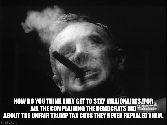 General Ripper (Dr. Strangelove) | HOW DO YOU THINK THEY GET TO STAY MILLIONAIRES.!FOR ALL THE COMPLAINING THE DEMOCRATS DID ABOUT THE UNFAIR TRUMP TAX CUTS THEY NEVER REPEALE | image tagged in general ripper dr strangelove | made w/ Imgflip meme maker