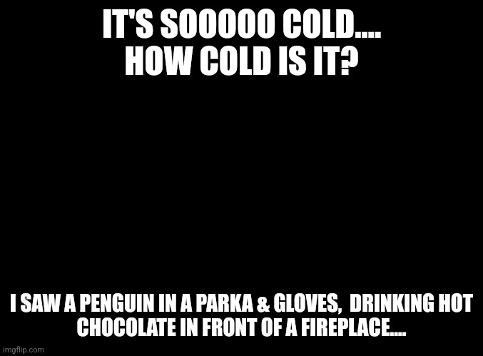 How Cold Is It.... | IT'S SOOOOO COLD....
HOW COLD IS IT? I SAW A PENGUIN IN A PARKA & GLOVES,  DRINKING HOT CHOCOLATE IN FRONT OF A FIREPLACE.... | image tagged in blank black,freezing cold,penguin | made w/ Imgflip meme maker