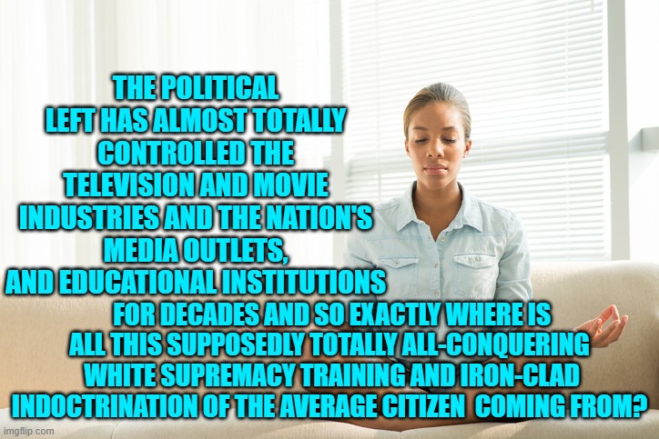 Food for thought; excluding ALL politically indoctrinated Dem Party voters, of course. | THE POLITICAL LEFT HAS ALMOST TOTALLY CONTROLLED THE TELEVISION AND MOVIE INDUSTRIES AND THE NATION'S MEDIA OUTLETS, AND EDUCATIONAL INSTITUTIONS; FOR DECADES AND SO EXACTLY WHERE IS ALL THIS SUPPOSEDLY TOTALLY ALL-CONQUERING  WHITE SUPREMACY TRAINING AND IRON-CLAD INDOCTRINATION OF THE AVERAGE CITIZEN  COMING FROM? | image tagged in truth | made w/ Imgflip meme maker