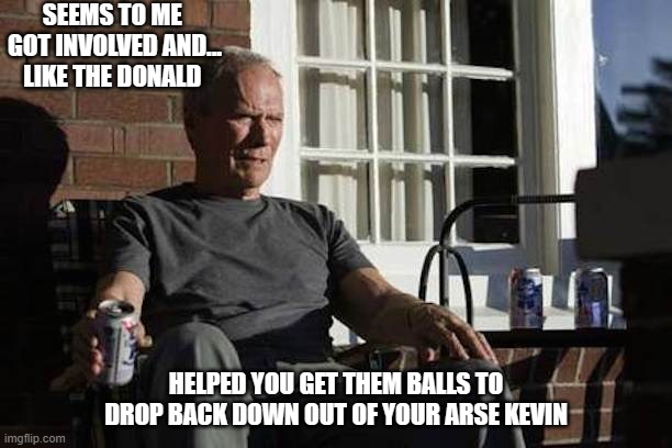 message to kevin | SEEMS TO ME  GOT INVOLVED AND... LIKE THE DONALD; HELPED YOU GET THEM BALLS TO DROP BACK DOWN OUT OF YOUR ARSE KEVIN | image tagged in clint eastwood gran torino | made w/ Imgflip meme maker