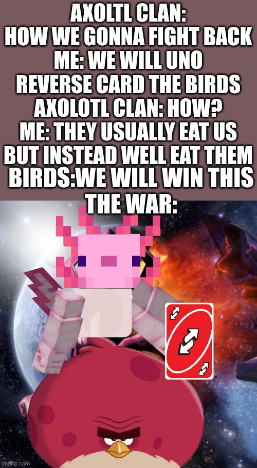 war | AXOLTL CLAN: HOW WE GONNA FIGHT BACK
ME: WE WILL UNO REVERSE CARD THE BIRDS
AXOLOTL CLAN: HOW?
ME: THEY USUALLY EAT US BUT INSTEAD WELL EAT THEM; BIRDS:WE WILL WIN THIS
THE WAR: | image tagged in galactus | made w/ Imgflip meme maker
