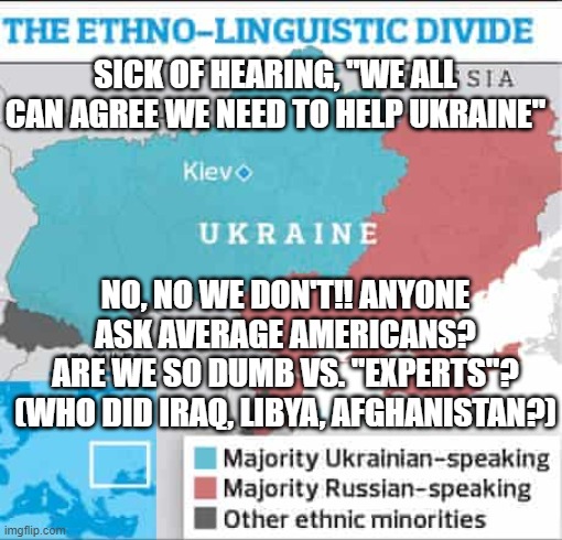 us out of ukraine now before ww3 started by experts | SICK OF HEARING, "WE ALL CAN AGREE WE NEED TO HELP UKRAINE"; NO, NO WE DON'T!! ANYONE ASK AVERAGE AMERICANS?
ARE WE SO DUMB VS. "EXPERTS"? (WHO DID IRAQ, LIBYA, AFGHANISTAN?) | image tagged in memes | made w/ Imgflip meme maker