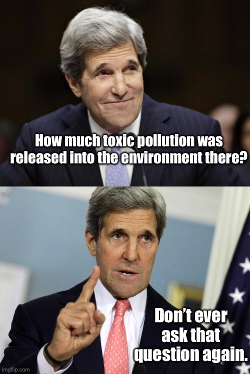 How much toxic pollution was released into the environment there? Don’t ever ask that question again. | image tagged in john kerry smiling,john kerry i was for it before i was against it | made w/ Imgflip meme maker