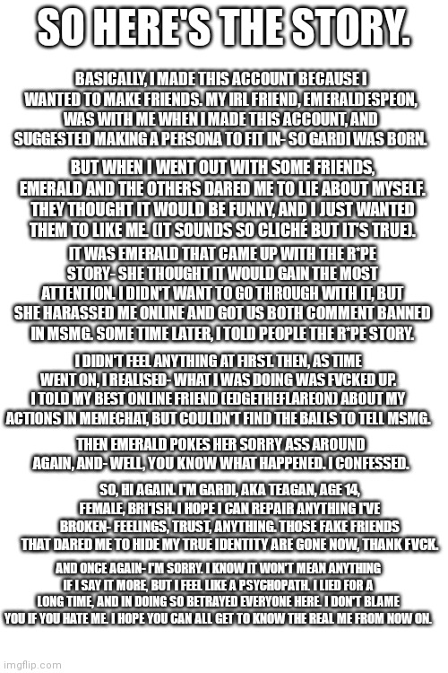 Sorry for the long-ass story, but you need and want to know | SO HERE'S THE STORY. BASICALLY, I MADE THIS ACCOUNT BECAUSE I WANTED TO MAKE FRIENDS. MY IRL FRIEND, EMERALDESPEON, WAS WITH ME WHEN I MADE THIS ACCOUNT, AND SUGGESTED MAKING A PERSONA TO FIT IN- SO GARDI WAS BORN. BUT WHEN I WENT OUT WITH SOME FRIENDS, EMERALD AND THE OTHERS DARED ME TO LIE ABOUT MYSELF. THEY THOUGHT IT WOULD BE FUNNY, AND I JUST WANTED THEM TO LIKE ME. (IT SOUNDS SO CLICHÉ BUT IT'S TRUE). IT WAS EMERALD THAT CAME UP WITH THE R*PE STORY- SHE THOUGHT IT WOULD GAIN THE MOST ATTENTION. I DIDN'T WANT TO GO THROUGH WITH IT, BUT SHE HARASSED ME ONLINE AND GOT US BOTH COMMENT BANNED IN MSMG. SOME TIME LATER, I TOLD PEOPLE THE R*PE STORY. I DIDN'T FEEL ANYTHING AT FIRST. THEN, AS TIME WENT ON, I REALISED- WHAT I WAS DOING WAS FVCKED UP. I TOLD MY BEST ONLINE FRIEND (EDGETHEFLAREON) ABOUT MY ACTIONS IN MEMECHAT, BUT COULDN'T FIND THE BALLS TO TELL MSMG. THEN EMERALD POKES HER SORRY ASS AROUND AGAIN, AND- WELL, YOU KNOW WHAT HAPPENED. I CONFESSED. SO, HI AGAIN. I'M GARDI, AKA TEAGAN, AGE 14, FEMALE, BRI'ISH. I HOPE I CAN REPAIR ANYTHING I'VE BROKEN- FEELINGS, TRUST, ANYTHING. THOSE FAKE FRIENDS THAT DARED ME TO HIDE MY TRUE IDENTITY ARE GONE NOW, THANK FVCK. AND ONCE AGAIN- I'M SORRY. I KNOW IT WON'T MEAN ANYTHING IF I SAY IT MORE, BUT I FEEL LIKE A PSYCHOPATH. I LIED FOR A LONG TIME, AND IN DOING SO BETRAYED EVERYONE HERE. I DON'T BLAME YOU IF YOU HATE ME. I HOPE YOU CAN ALL GET TO KNOW THE REAL ME FROM NOW ON. | made w/ Imgflip meme maker