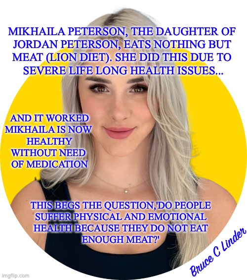 The Lion Diet | MIKHAILA PETERSON, THE DAUGHTER OF 
JORDAN PETERSON, EATS NOTHING BUT 
MEAT (LION DIET). SHE DID THIS DUE TO 
SEVERE LIFE LONG HEALTH ISSUES... AND IT WORKED
MIKHAILA IS NOW 
HEALTHY
WITHOUT NEED 
OF MEDICATION; THIS BEGS THE QUESTION,'DO PEOPLE 
SUFFER PHYSICAL AND EMOTIONAL 
HEALTH BECAUSE THEY DO NOT EAT 
ENOUGH MEAT?'; Bruce C Linder | image tagged in lion diet,meat not grain,mikhaila peterson | made w/ Imgflip meme maker