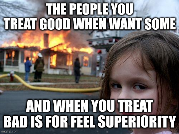 superiority | THE PEOPLE YOU TREAT GOOD WHEN WANT SOME; AND WHEN YOU TREAT BAD IS FOR FEEL SUPERIORITY | image tagged in memes,disaster girl | made w/ Imgflip meme maker
